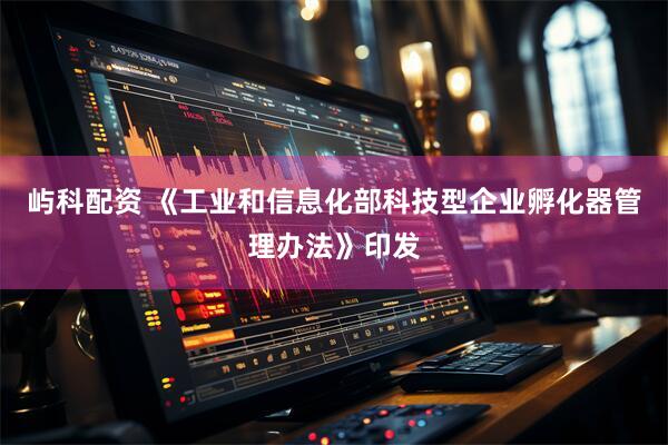 屿科配资 《工业和信息化部科技型企业孵化器管理办法》印发