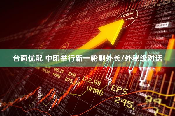 台面优配 中印举行新一轮副外长/外秘级对话