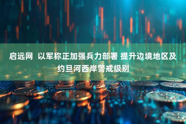 启远网  以军称正加强兵力部署 提升边境地区及约旦河西岸警戒级别