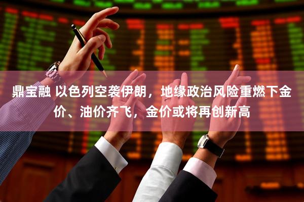 鼎宝融 以色列空袭伊朗，地缘政治风险重燃下金价、油价齐飞，金价或将再创新高