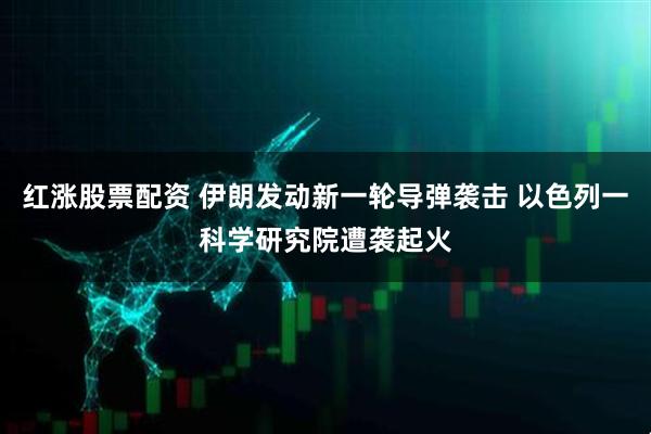 红涨股票配资 伊朗发动新一轮导弹袭击 以色列一科学研究院遭袭起火