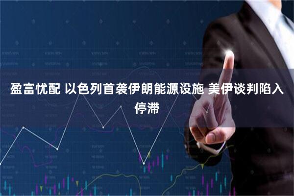 盈富忧配 以色列首袭伊朗能源设施 美伊谈判陷入停滞