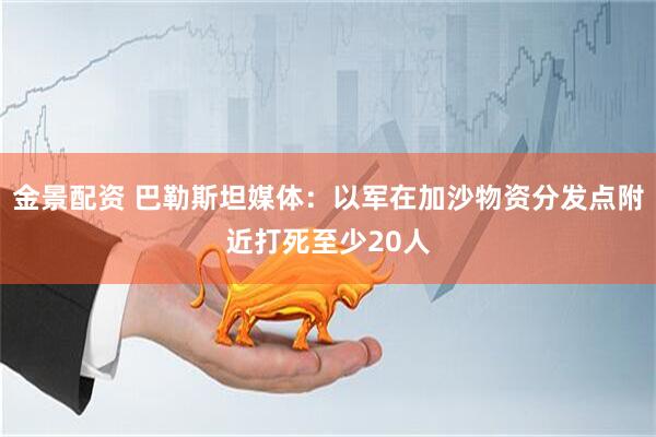 金景配资 巴勒斯坦媒体：以军在加沙物资分发点附近打死至少20人