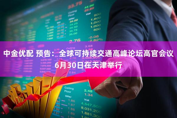中金优配 预告：全球可持续交通高峰论坛高官会议6月30日在天津举行