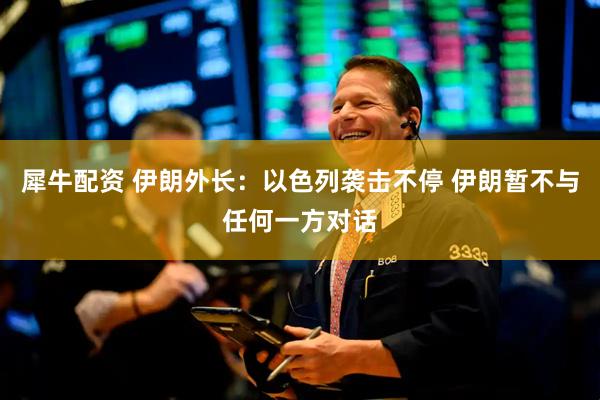 犀牛配资 伊朗外长：以色列袭击不停 伊朗暂不与任何一方对话