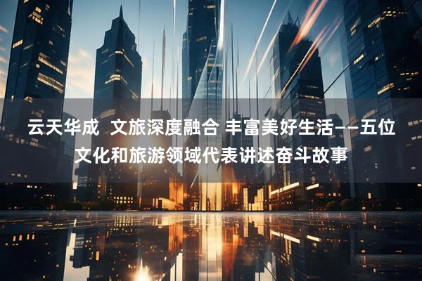 云天华成  文旅深度融合 丰富美好生活——五位文化和旅游领域代表讲述奋斗故事