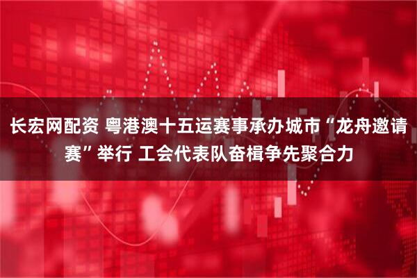 长宏网配资 粤港澳十五运赛事承办城市“龙舟邀请赛”举行 工会代表队奋楫争先聚合力