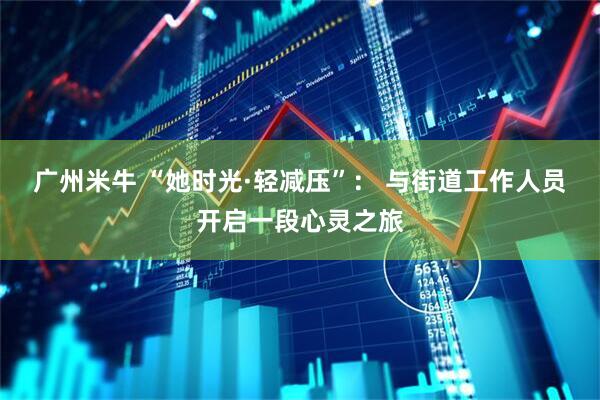 广州米牛 “她时光·轻减压”： 与街道工作人员开启一段心灵之旅
