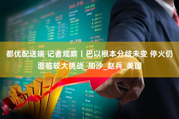 都优配送端 记者观察丨巴以根本分歧未变 停火仍面临较大挑战_加沙_赵兵_美国