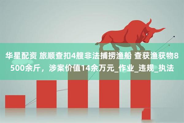 华星配资 旅顺查扣4艘非法捕捞渔船 查获渔获物8500余斤，涉案价值14余万元_作业_违规_执法