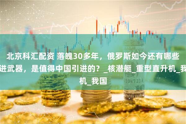 北京科汇配资 落魄30多年，俄罗斯如今还有哪些先进武器，是值得中国引进的？_核潜艇_重型直升机_我国