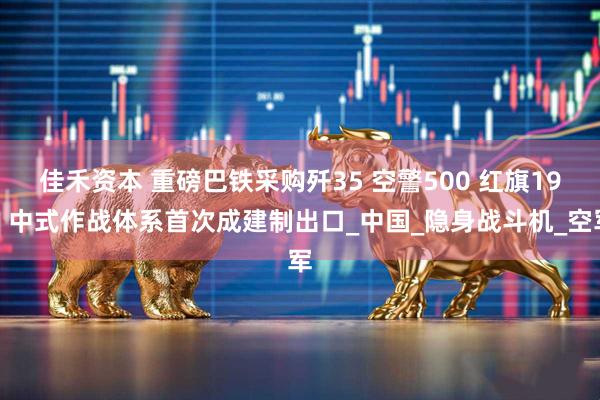 佳禾资本 重磅巴铁采购歼35 空警500 红旗19，中式作战体系首次成建制出口_中国_隐身战斗机_空军