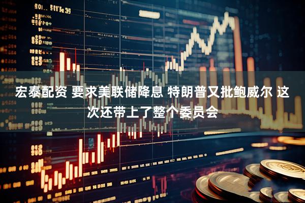 宏泰配资 要求美联储降息 特朗普又批鲍威尔 这次还带上了整个委员会