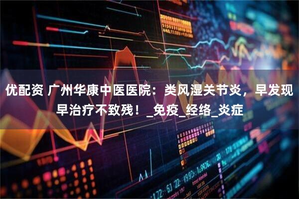 优配资 广州华康中医医院：类风湿关节炎，早发现早治疗不致残！_免疫_经络_炎症