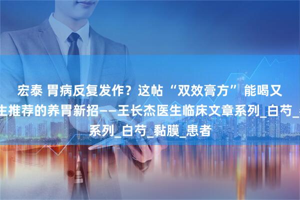 宏泰 胃病反复发作？这帖 “双效膏方” 能喝又能敷，医生推荐的养胃新招——王长杰医生临床文章系列_白芍_黏膜_患者