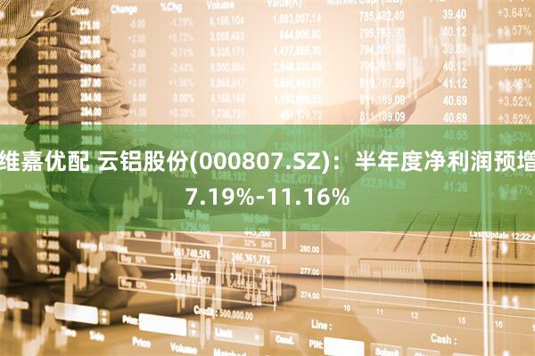 维嘉优配 云铝股份(000807.SZ)：半年度净利润预增7.19%-11.16%
