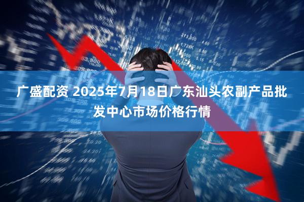 广盛配资 2025年7月18日广东汕头农副产品批发中心市场价格行情
