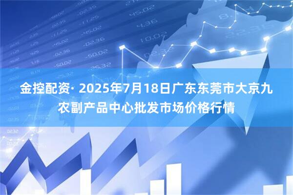 金控配资· 2025年7月18日广东东莞市大京九农副产品中心批发市场价格行情