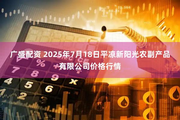 广盛配资 2025年7月18日平凉新阳光农副产品有限公司价格行情