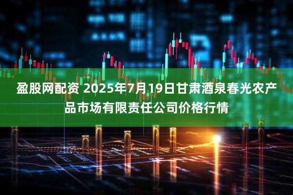 盈股网配资 2025年7月19日甘肃酒泉春光农产品市场有限责任公司价格行情