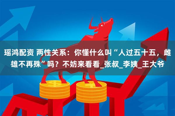 瑶鸿配资 两性关系：你懂什么叫“人过五十五，雌雄不再殊”吗？不妨来看看_张叔_李姨_王大爷