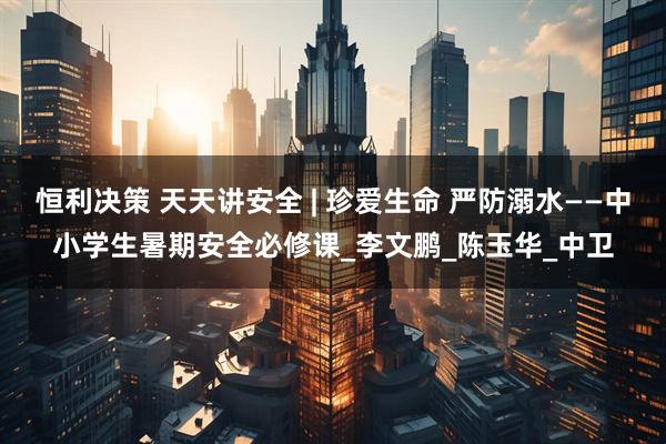 恒利决策 天天讲安全 | 珍爱生命 严防溺水——中小学生暑期安全必修课_李文鹏_陈玉华_中卫