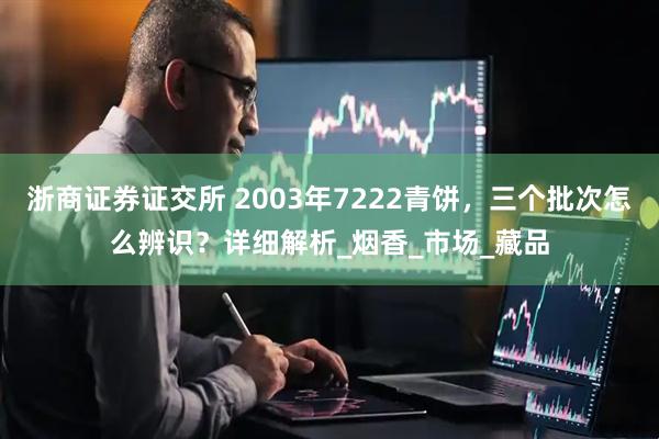 浙商证券证交所 2003年7222青饼，三个批次怎么辨识？详细解析_烟香_市场_藏品