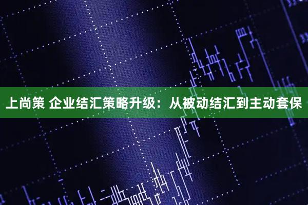 上尚策 企业结汇策略升级：从被动结汇到主动套保
