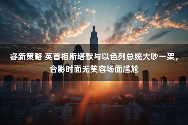 睿新策略 英首相斯塔默与以色列总统大吵一架，合影时面无笑容场面尴尬