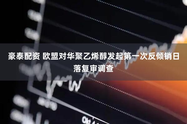 豪泰配资 欧盟对华聚乙烯醇发起第一次反倾销日落复审调查