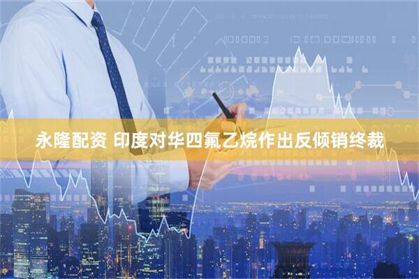 永隆配资 印度对华四氟乙烷作出反倾销终裁