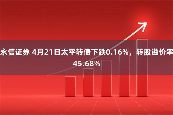 永信证券 4月21日太平转债下跌0.16%,转股溢价率45.68%