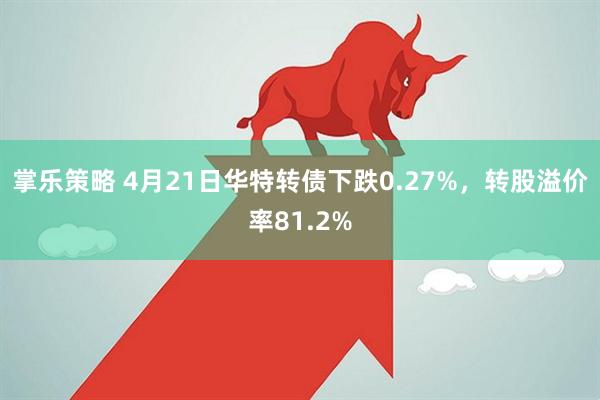 掌乐策略 4月21日华特转债下跌0.27%，转股溢价率81.2%