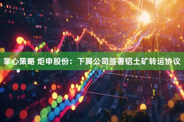 掌心策略 炬申股份：下属公司签署铝土矿转运协议