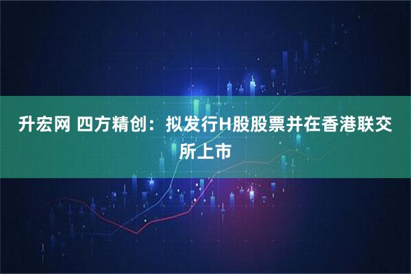 升宏网 四方精创：拟发行H股股票并在香港联交所上市