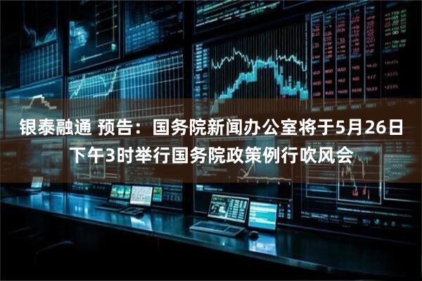 银泰融通 预告：国务院新闻办公室将于5月26日下午3时举行国务院政策例行吹风会